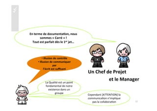 üü
	
  
	
  
	
  
	
  
	
  
	
  Un	
  Chef	
  de	
  Projet	
  
	
  	
  	
  	
  	
  	
  	
  	
  	
  	
  	
  	
  	
  	
  	
  	
  	
  	
  	
  	
  	
  	
  et	
  le	
  Manager	
  
En	
  terme	
  de	
  documenta4on,	
  nous	
  
sommes	
  «	
  Carré	
  »	
  !	
  	
  
Tout	
  est	
  parfait	
  dès	
  le	
  1er	
  jet…	
  
La	
  Qualité	
  est	
  un	
  point	
  
fondamental	
  de	
  notre	
  
existence	
  dans	
  un	
  
groupe	
  
Cependant	
  [ATTENTION]	
  la	
  
communica)on	
  n’implique	
  
pas	
  la	
  collabora)on	
   12	
  
• 	
  Illusion	
  de	
  contrôle	
  
• 	
  Illusion	
  de	
  communiquer	
  
par	
  	
  
l’écrit	
  est	
  suﬃsant	
  	
  
 