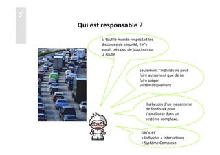üü
Qui	
  est	
  responsable	
  ?	
  
Si	
  tout	
  le	
  monde	
  respectait	
  les	
  
distances	
  de	
  sécurité,	
  il	
  n’y	
  
aurait	
  très	
  peu	
  de	
  bouchon	
  sur	
  
la	
  route	
  
Seulement	
  l’individu	
  ne	
  peut	
  
faire	
  autrement	
  que	
  de	
  se	
  
faire	
  piéger	
  
systéma)quement	
  
Il	
  a	
  besoin	
  d’un	
  mécanisme	
  
de	
  feedback	
  pour	
  
s’améliorer	
  dans	
  un	
  
système	
  complexe.	
  
15	
  
GROUPE	
  	
  
=	
  Individus	
  +	
  Interac)ons	
  
=	
  Système	
  Complexe	
  
 