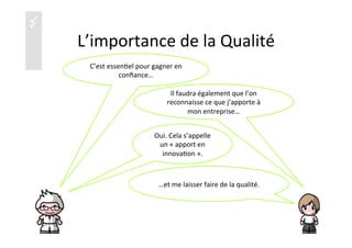 üü
L’importance	
  de	
  la	
  Qualité	
  
C’est	
  essen)el	
  pour	
  gagner	
  en	
  
conﬁance…	
  
Oui.	
  Cela	
  s’appelle	
  
un	
  «	
  apport	
  en	
  
innova)on	
  ».	
  
Il	
  faudra	
  également	
  que	
  l’on	
  
reconnaisse	
  ce	
  que	
  j’apporte	
  à	
  
mon	
  entreprise…	
  
…et	
  me	
  laisser	
  faire	
  de	
  la	
  qualité.	
  
19	
  
 