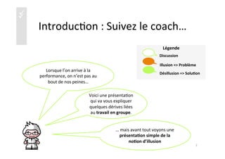 üü
	
  
Légende	
  
	
  
	
  
	
  
	
  
	
  
	
  
Introduc)on	
  :	
  Suivez	
  le	
  coach…	
  
Lorsque	
  l’on	
  arrive	
  à	
  la	
  
performance,	
  on	
  n’est	
  pas	
  au	
  
bout	
  de	
  nos	
  peines…	
  	
  
Voici	
  une	
  présenta)on	
  
qui	
  va	
  vous	
  expliquer	
  
quelques	
  dérives	
  liées	
  
au	
  travail	
  en	
  groupe.	
  
…	
  mais	
  avant	
  tout	
  voyons	
  une	
  
présenta4on	
  simple	
  de	
  la	
  
no4on	
  d’illusion	
  	
  
2	
  
Illusion	
  =>	
  Problème	
  
Discussion	
  
Désillusion	
  =>	
  Solu4on	
  
 