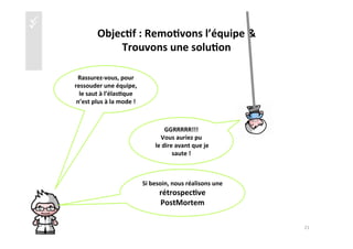 üü
Objec4f	
  :	
  Remo4vons	
  l’équipe	
  &	
  	
  
Trouvons	
  une	
  solu4on	
  	
  
Rassurez-­‐vous,	
  pour	
  
ressouder	
  une	
  équipe,	
  	
  
le	
  saut	
  à	
  l’élas4que	
  
n’est	
  plus	
  à	
  la	
  mode	
  !	
  
GGRRRRR!!!	
  
Vous	
  auriez	
  pu	
  
	
  le	
  dire	
  avant	
  que	
  je	
  
saute	
  !	
  
Si	
  besoin,	
  nous	
  réalisons	
  une	
  
rétrospec4ve	
  	
  
PostMortem	
  	
  
21	
  
 