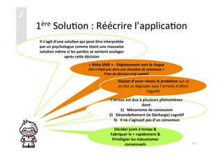 üü
1ère	
  Solu)on	
  :	
  Réécrire	
  l’applica)on	
  
Il	
  s’agit	
  d’une	
  solu4on	
  qui	
  peut	
  être	
  interprétée	
  
par	
  un	
  psychologue	
  comme	
  étant	
  une	
  mauvaise	
  
solu4on	
  même	
  si	
  les	
  par4es	
  se	
  sentent	
  soulager	
  
après	
  ceie	
  décision	
  
«	
  Risky	
  Shik	
  »	
  -­‐	
  Déplacement	
  vers	
  le	
  risque	
  	
  
[On	
  n’était	
  pas	
  dans	
  une	
  situa/on	
  de	
  consensus	
  +	
  
Prise	
  de	
  décision	
  trop	
  rapide]	
  
Illusion	
  d’avoir	
  résolu	
  le	
  problème	
  qui	
  va	
  
en	
  fait	
  se	
  dégrader	
  avec	
  l’arrivée	
  d’eﬀets	
  
néga)fs	
  
L’erreur	
  est	
  due	
  à	
  plusieurs	
  phénomènes	
  
dont:	
  
1)  Mécanisme	
  de	
  concession	
  
2)  Désendeiement	
  (ie	
  Décharge)	
  cogni4f	
  
3)  Il	
  ne	
  s’agissait	
  pas	
  d’un	
  consensus	
  
Décider	
  juste	
  à	
  temps	
  &	
  
Fabriquer	
  le	
  +	
  rapidement	
  &	
  
Privilégier	
  les	
  mécanismes	
  
consensuels	
   23	
  
 