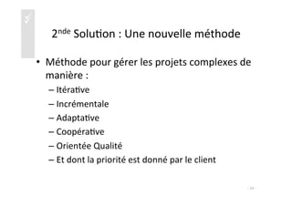 üü
2nde	
  Solu)on	
  :	
  Une	
  nouvelle	
  méthode	
  
•  Méthode	
  pour	
  gérer	
  les	
  projets	
  complexes	
  de	
  
manière	
  :	
  
– Itéra)ve	
  
– Incrémentale	
  
– Adapta)ve	
  
– Coopéra)ve	
  
– Orientée	
  Qualité	
  
– Et	
  dont	
  la	
  priorité	
  est	
  donné	
  par	
  le	
  client	
  	
  
-­‐	
  24	
  -­‐	
  
 