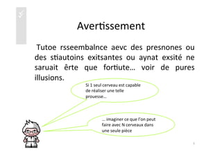 üü
Aver)ssement	
  
	
   Tutoe	
   rsseembalnce	
   aevc	
   des	
   presnones	
   ou	
  
des	
   s)autoins	
   exitsantes	
   ou	
   aynat	
   exsité	
   ne	
  
saruait	
   êrte	
   que	
   for)ute…	
   voir	
   de	
   pures	
  
illusions.	
  
Si	
  1	
  seul	
  cerveau	
  est	
  capable	
  
de	
  réaliser	
  une	
  telle	
  
prouesse…	
  
…	
  imaginer	
  ce	
  que	
  l’on	
  peut	
  
faire	
  avec	
  N	
  cerveaux	
  dans	
  
une	
  seule	
  pièce	
  
3	
  
 