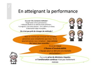 üü
En	
  aaeignant	
  la	
  performance	
  
	
  
Ca	
  y	
  est	
  !	
  On	
  a	
  la	
  bonne	
  méthode	
  !	
  
• 	
  BugTracker	
  à	
  0	
  en	
  permanence…	
  
• 	
  Vélocité	
  élevée	
  et	
  au-­‐delà	
  de	
  toute	
  prévision…	
  
• 	
  Le	
  logiciel,	
  c’est	
  notre	
  passion	
  –	
  On	
  a	
  aaeint	
  un	
  niveau	
  
d’abstrac)on	
  objet	
  incroyable…	
  
On	
  n’est	
  pas	
  prêt	
  de	
  changer	
  de	
  méthode	
  !	
  
	
  
…	
  Mais	
  on	
  n’arrive	
  pas	
  à	
  trouver	
  de	
  nouvelles	
  
personnes	
  aussi	
  compétentes	
  que	
  nous	
  !	
  Ils	
  ne	
  
pourront	
  jamais	
  nous	
  remplacer	
  ;	
  nous	
  sommes	
  
des	
  tueurs	
  tous	
  ensemble	
  !	
  
Il	
  y	
  a	
  un	
  risque	
  	
  
d’illusion	
  d’invulnérabilité.	
  	
  
L’équipe	
  peut	
  se	
  détruire	
  à	
  la	
  moindre	
  
perturba)on	
  !	
  
35	
  
Il	
  y	
  a	
  une	
  prise	
  de	
  décisions	
  risquées	
  
et	
  l’améliora4on	
  con4nue	
  n’est	
  pas	
  réellement	
  
réalisée	
  
 