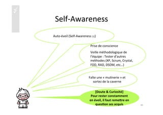 üü
Self-­‐Awareness	
  
Auto-­‐éveil	
  (Self-­‐Awareness	
  [1])	
  
40	
  
Prise	
  de	
  conscience	
  
Veille	
  méthodologique	
  de	
  
l’équipe	
  :	
  Tester	
  d’autres	
  
méthodes	
  (XP,	
  Scrum,	
  Crystal,	
  
FDD,	
  RAD,	
  DSDM,	
  etc…)	
  
Faîte	
  une	
  «	
  mu)nerie	
  »	
  et	
  
sortez	
  de	
  la	
  caverne	
  
[Doute	
  &	
  Curiosité]	
  	
  
Pour	
  rester	
  constamment	
  
en	
  éveil,	
  il	
  faut	
  remeire	
  en	
  
ques4on	
  ses	
  acquis	
  	
  
 
