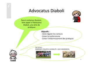 üü
Advocatus	
  Diaboli	
  
Objec4fs	
  :	
  	
  
-­‐ 	
  Auto-­‐réguler	
  les	
  rumeurs	
  
-­‐ 	
  Eviter	
  le	
  conformisme	
  
-­‐ 	
  Eviter	
  l’endormissement	
  des	
  pra)ques	
  
41	
  
Ses	
  armes	
  :	
  	
  
RAMENER	
  L’EQUIPE	
  A	
  LA	
  REALITE	
  +	
  SELF-­‐AWARENESS:	
  
	
  
	
  
	
  
	
  
	
  
ψ	
  Face	
  à	
  certaines	
  illusions	
  ,	
  
faire	
  appel	
  à	
  l’Advocatus	
  
Diaboli,	
  une	
  série	
  de	
  
pra)ques	
  	
  
 