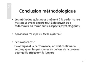 üü
Conclusion	
  méthodologique	
  
•  Les	
  méthodes	
  agiles	
  nous	
  amènent	
  à	
  la	
  performance	
  
mais	
  nous	
  avons	
  encore	
  tout	
  à	
  découvrir	
  ou	
  à	
  
redécouvrir	
  en	
  terme	
  sur	
  les	
  aspects	
  psychologiques	
  
•  Consensus	
  n’est	
  pas	
  si	
  facile	
  à	
  obtenir	
  
•  Self-­‐awareness	
  :	
  	
  
	
  	
  	
  	
  En	
  aaeignant	
  la	
  performance,	
  on	
  doit	
  con)nuer	
  à	
  
accompagner	
  les	
  personnes	
  en	
  dehors	
  de	
  la	
  caverne	
  
pour	
  qu’ils	
  aaeignent	
  la	
  lumière	
  
45	
  
 