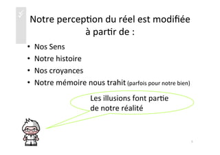 üü Notre	
  percep)on	
  du	
  réel	
  est	
  modiﬁée	
  
à	
  par)r	
  de	
  :	
  
•  Nos	
  Sens	
  
•  Notre	
  histoire	
  
•  Nos	
  croyances	
  
•  Notre	
  mémoire	
  nous	
  trahit	
  (parfois	
  pour	
  notre	
  bien)	
  
5	
  
Les	
  illusions	
  font	
  par)e	
  
de	
  notre	
  réalité	
  
 