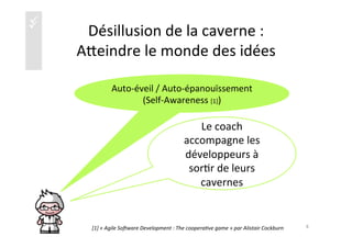 üü Désillusion	
  de	
  la	
  caverne	
  :	
  	
  
Aaeindre	
  le	
  monde	
  des	
  idées	
  
Auto-­‐éveil	
  /	
  Auto-­‐épanouïssement	
  	
  
(Self-­‐Awareness	
  [1])	
  
8	
  
Le	
  coach	
  
accompagne	
  les	
  
développeurs	
  à	
  
sor)r	
  de	
  leurs	
  
cavernes	
  
[1]	
  «	
  Agile	
  So1ware	
  Development	
  :	
  The	
  cooperaKve	
  game	
  »	
  par	
  Alistair	
  Cockburn	
  
 
