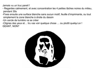Jamais vu un truc pareil !
- Regardes calmement, et avec concentration les 4 petites tâches noires du milieu,
pendant 30s
-Fixes ensuite une surface blanche sans aucun motif, feuille d’imprimante, ou tout
simplement la zone blanche à droite du dessin
-Un cercle de lumière va se créer
-Clignes des yeux et… tru vas voir quelque chose … ou plutôt quelqu’un !
GEANT, NON?

 