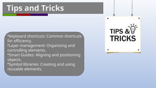 Tips and Tricks
•Keyboard shortcuts: Common shortcuts
for efficiency.
•Layer management: Organizing and
controlling elements.
•Smart Guides: Aligning and positioning
objects.
•Symbol libraries: Creating and using
reusable elements.
 