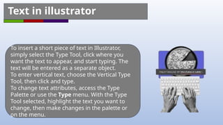 To insert a short piece of text in Illustrator,
simply select the Type Tool, click where you
want the text to appear, and start typing. The
text will be entered as a separate object.
To enter vertical text, choose the Vertical Type
Tool, then click and type.
To change text attributes, access the Type
Palette or use the Type menu. With the Type
Tool selected, highlight the text you want to
change, then make changes in the palette or
on the menu.
Text in illustrator
 