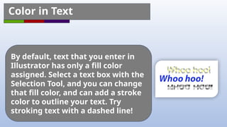 By default, text that you enter in
Illustrator has only a fill color
assigned. Select a text box with the
Selection Tool, and you can change
that fill color, and can add a stroke
color to outline your text. Try
stroking text with a dashed line!
Color in Text
 