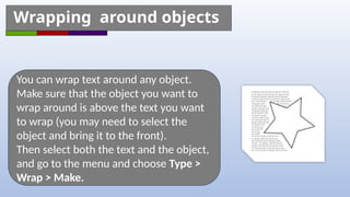 You can wrap text around any object.
Make sure that the object you want to
wrap around is above the text you want
to wrap (you may need to select the
object and bring it to the front).
Then select both the text and the object,
and go to the menu and choose Type >
Wrap > Make.
Wrapping around objects
 