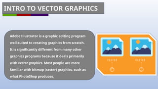 INTRO TO VECTOR GRAPHICS
Adobe Illustrator is a graphic editing program
well-suited to creating graphics from scratch.
It is significantly different from many other
graphics programs because it deals primarily
with vector graphics. Most people are more
familiar with bitmap (raster) graphics, such as
what PhotoShop produces.
 