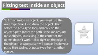 To fit text inside an object, you must use the
Area Type Tool. First, draw the object. Then
select the Area Type Tool, and click on the
object’s path (note: the path is the line around
most objects, so clicking in the center of the
object doesn’t work – click right on the edge of
the object.) A type cursor will appear inside your
path. Start typing, or paste type from another
source.
Fitting text inside an object
 