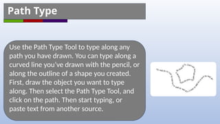 Use the Path Type Tool to type along any
path you have drawn. You can type along a
curved line you’ve drawn with the pencil, or
along the outline of a shape you created.
First, draw the object you want to type
along. Then select the Path Type Tool, and
click on the path. Then start typing, or
paste text from another source.
Path Type
 