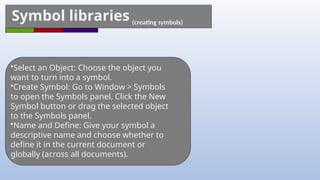Symbol libraries (creating symbols)
•Select an Object: Choose the object you
want to turn into a symbol.
•Create Symbol: Go to Window > Symbols
to open the Symbols panel. Click the New
Symbol button or drag the selected object
to the Symbols panel.
•Name and Define: Give your symbol a
descriptive name and choose whether to
define it in the current document or
globally (across all documents).
 