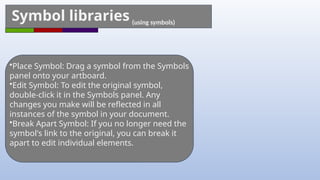 Symbol libraries (using symbols)
•Place Symbol: Drag a symbol from the Symbols
panel onto your artboard.
•Edit Symbol: To edit the original symbol,
double-click it in the Symbols panel. Any
changes you make will be reflected in all
instances of the symbol in your document.
•Break Apart Symbol: If you no longer need the
symbol's link to the original, you can break it
apart to edit individual elements.
 