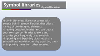 Symbol libraries (Symbol libraries)
•Built-in Libraries: Illustrator comes with
several built-in symbol libraries that offer a
variety of pre-designed elements.
•Creating Custom Libraries: You can create
your own symbol libraries to store and
organize your frequently used symbols.
•Importing and Exporting Libraries: Share
symbol libraries with others by exporting them
or importing them from other sources.
 