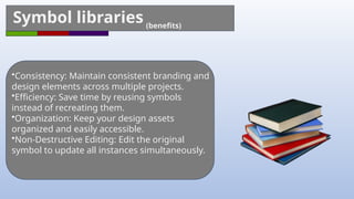 Symbol libraries (benefits)
•Consistency: Maintain consistent branding and
design elements across multiple projects.
•Efficiency: Save time by reusing symbols
instead of recreating them.
•Organization: Keep your design assets
organized and easily accessible.
•Non-Destructive Editing: Edit the original
symbol to update all instances simultaneously.
 