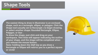 Shape Tools
The easiest thing to draw in Illustrator is an enclosed
shape, such as a rectangle, ellipse, or polygon. Click the
Shape tool (usually set to Rectangle ) to begin drawing,
or select another shape: Rounded Rectangle, Ellipse,
Polygon, or Star .
To draw the shape, just click and drag on your
workspace. Thin lines will appear indicating the outline
of your shape, and the shape will be completed when
you release the mouse button.
Note: holding down the Shift key as you draw a
Rectangle or Ellipse will restrict you to a perfect square
or circle!
 