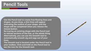 Pencil Tools
Use the Pencil tool to create free-flowing lines and
shapes. As you draw, a thin lines will appear
indicating the outline of your shape, and the
shape will be completed when you release the
mouse button.
Re-tracing an existing shape with the Pencil tool
to redraw sections of the line, or the whole thing.
Alternatively, you can use the Smooth tool to
automatically smooth zig and zags out of your
lines.
The Smooth tool is located under the Pencil tool in
your toolbox. Click-and-hold on the Pencil tool to
see the icon for the Smooth tool.
 