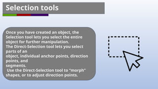 Selection tools
Once you have created an object, the
Selection tool lets you select the entire
object for further manipulation.
The Direct-Selection tool lets you select
parts of an
object, individual anchor points, direction
points, and
segments.
Use the Direct-Selection tool to “morph”
shapes, or to adjust direction points.
 
