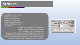 Strokes
In addition to the color of
a line, you can also
change several other
properties. The Stroke
Palette lets you change a
number of things about
your Stroke
:
Weight: how thick your line appears
Cap: how the ends of your line appear
Join: how your line joins at corners
Miter Limit: how far the joined lines project at corners
Dashed Line: check this box to create a dashed line. In
the boxes below, specify how long each dash should be,
and how long the gaps between dashes should be
.
 