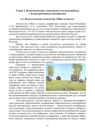 15
Глава 2. Педагогические технологии и методы работы
с иллюстративным материалом
2.1. Педагогическая технология «Образ и мысль»
Технология «Образ и мысль» разработана учеными Санкт-Петербурга
Л. М. Ванюшкиной, А. А. Соколовой, Л Ю. Копыловым для дошкольников
и младших школьников, для тех, кто только начинает знакомиться с произведени-
ями искусства [4, c. 61–75]. В основе этой технологии лежит теория стадий эсте-
тического развития американской исследовательницы Абигайль Хаузен.
Цель технологии: содействовать развитию способности детей к глубокому
личностному восприятию художественных ценностей через систему связей с ис-
кусством.
Прежде чем говорить о самой технологии, остановимся на теории
А. Хаузен. Она выделила пять типов восприятия художественного образа: от
«начинающего зрителя» до зрителя опытного.
Стадия рассказчика отличается крайним субъективизмом восприятия
и высказываний, который является результатом непосредственных ощущений
от зрительных образов, реакцией на самые очевидные их особенности. Все зна-
чение произведения сводится к тому, что в буквальном смысле видит начина-
ющий зритель или что возникает в его памяти.
Суждения о произведении
чаще всего сводятся к «нравится» —
«не нравится». Так, например, карти-
на В. М. Сидорова «Пора безоблачно-
го неба» (1969), скорее всего, понра-
вится детям, потому что пейзаж по-
хож на природу родного края или
собственной дачи. Ребенок заметит
деревянные дома, две березы и маль-
чишек, может вспомнить, что летом,
когда он был в деревне у бабушки,
тоже валялся на траве, играл в футбол, ходил купаться на реку. Возможно, за эти-
ми воспоминаниями последует подробный рассказ о впечатлениях лета, который
уже не будет иметь непосредственного отношения к картине.
«Конструктивная» стадия (зритель требует от картины фотографиче-
ского реализма, правдоподобия, копирования) характеризуется утилитаризмом
анализа произведения, когда в основе оценки — реалистичность изображения
(в соответствии с представлениями человеке о реализме) и точность изображе-
ния деталей. Эстетическая ценность объекта определяется способностью творца
создать иллюзию того, что изображено, «как в жизни». И наоборот, нереали-
стическая живопись способна вызвать раздражение и даже негодование. Веро-
ятно, каждому доводилось слышать возмущенные реплики по поводу, напри-
 