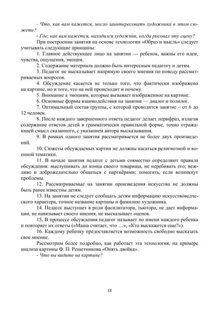 18
- Что, как вам кажется, могло заинтересовать художника в этом сю-
жете?
- Где, как вам кажется, находился художник, когда рисовал эту сцену?
При построении занятия на основе технологии «Образ и мысль» следует
учитывать следующие принципы:
1. Главное действующее лицо на занятии — ребенок, важны его идеи,
чувства, ощущения, эмоции.
2. Содержание материала должно быть интересным педагогу и детям.
3. Педагог не высказывает напрямую своего мнения по поводу рассмат-
риваемых вопросов.
4. Обсуждение касается не только того, что фактически изображено
на картине, но и того, что на ней происходит и почему.
5. Внимание к эмоциям, которые вызывает изображенное на картине.
6. Основные формы взаимодействия на занятии — диалог и полилог.
7. Оптимальный состав группы, с которой проводится занятие – от 6 до
12 человек.
8. После каждого завершенного ответа педагог делает перифраз, излагая
содержание ответов детей в грамматически правильной форме, точно отража-
ющей смысл сказанного, с указанием автора высказывания.
9. В рамках одного занятия рассматривается не более двух произведе-
ний.
10. Сюжеты обсуждаемых картин не должны касаться религиозной и во-
енной тематики.
11. В начале занятия педагог с детьми совместно определяют правила
обсуждения: выслушивать до конца своего товарища, не перебивать его; веж-
ливо и доброжелательно общаться с партнёрами; помогать, если возникнут
проблемы.
12. Рассматриваемые на занятии произведения искусства не должны
быть ранее известны детям.
13. На занятии не следует сообщать детям информацию искусствоведче-
ского характера, точное название картины и фамилию художника.
14. Педагог выступает в роли фасилитатора, тьютора, не дает информа-
ции, не навязывает своего мнения, не высказывает оценок.
15. В процессе обсуждения педагог называет по имени каждого ребенка
и повторяет их ответы («Маша считает, что …», «Кто выскажется еще?»).
16. Каждому ребенку предоставляется возможность свободно высказать
свое мнение.
Рассмотрим более подробно, как работает эта технология, на примере
анализа картины Ф. П. Решетникова «Опять двойка».
- Что вы видите на картине?
 