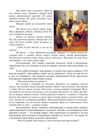 19
Мы видим двух мальчиков. Один из
них стоит слева, держит в правой руке
ранец, перевязанный веревкой. Из ранца
торчат коньки. На грудь мальчика поло-
жила лапы собака.
Второй сидит на велосипеде около
мамы.
На стуле возле стола сидит мама.
Она в фартуке, видимо, готовила обед. Ру-
ки ее лежат на коленях.
Рядом со столом стоит девочка.
На ней школьная форма, пионерский гал-
стук. На стуле стоит сумка, на столе ле-
жат учебники.
- Есть ли еще что-то, о чем не го-
ворили?
На стене — часы, отрывной календарь, портрет. У стены стоит ма-
ленький стол с лампой. Около лампы лежит книга, стоит фотография.
Из большой комнаты ведет дверь в более маленькую. Мы видим на окне боль-
шой цветок, а на стене карту мира.
Комментарий. Этот вопрос позволяет включить детей в обсуждение,
перечислять все, что попадает в поле их зрения, отметить многочисленные де-
тали.
Если у ребят возникает затруднение, то можно еще задать вопросы: «Что
еще вы видите?», «Кто-нибудь может что-то добавить?», «Есть ли еще что-то,
о чем не говорили?». Эти вопросы заставят обучающихся более пристально
всмотреться в картину, найти новые детали.
- Что происходит на картине?
Все молчат и смотрят на мальчика. Наверное, он совершил что-то
плохое, что вызвало такую реакцию родных. Видно, что он только что пришел
с улицы. На нем зимнее пальто. Оно новое, а ранец старый, потертый. Маль-
чик катался не только на коньках, но и на ранце. Возможно, он забыл про вре-
мя, не пришел вовремя домой. Собака радуется встрече с хозяином. А девочка
только что пришла из школы и сразу стала делать уроки, а может быть, она
уже сделала их и собирает портфель. Маленький братик катался на велосипе-
де по квартире, но, как только пришел старший брат, он остановился около
матери. На его лице — ехидная улыбка.
Комментарий. Более сложный, побуждающий к осмыслению сюжета,
ориентирующий на рассматривание отдельных деталей и на восприятие изоб-
ражения в целом — это второй вопрос: «Что происходит на картине?». В ходе
обсуждения дети получают возможность озвучить не только то, что видят, но
и установить связи между деталями, предметами.
- Что вы видите здесь такого, что позволяет вам так думать?
 