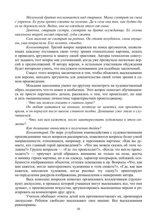 20
Маленький братик посмеивается над старшим. Мама смотрит на сына
с упреком. Ее руки крепко сжаты на коленях. Да и села она так, как будто бы
ее не держали ноги. Видно, она не ожидала этого от сына.
Девочка, старшая сестра, смотрит на брата осуждающе. Ее голова
наклонена вперед, взгляд строгий, губы сжаты.
Сам мальчик не смотрит на родных. Он стоит полубоком, глаза опуще-
ны, уши покраснели. Ему неловко, стыдно.
Комментарий. Третий вопрос направлен на поиск аргументов, позволя-
ющих каждому отстаивать свою точку зрения относительно картины, искать
и приводить аргументы в защиту своей трактовки. Авторы технологии совету-
ют задавать этот вопрос как уточняющий, когда уже прозвучало несколько вер-
сий и предположений. И автору версии, и остальным участникам обсуждения
будет интересно узнать, что послужило основанием для подобных заключений.
Смысл этого вопроса заключается в том, чтобы объяснять высказывание
или версию, находить аргументы для доказательства своей точки зрения в са-
мом произведении.
Младшие школьники умеют по-другому посмотреть на художественный
образ, подметить что-то новое и необычное. Этот вопрос помогает обучающим-
ся не просто перечислить детали, рассказать о том, что происходит, но еще
и дать эмоциональные личностные характеристики происходящему.
- Что мы можем сказать о главном герое?
Он любит кататься на коньках, поэтому не заметил, как пролетело
время, и он вернулся после школы слишком поздно. Домашние уже знали о слу-
чившемся.
- Что, как вам кажется, могло заинтересовать художника в этом сю-
жете?
Как домашние относятся к получению двойки?
Комментарий. По мере углубления взаимодействия с художественными
произведениями число вопросов расширяется, появляются вопросы более узкой
направленности, относящиеся, например, к персонажам картины: «Как вы ду-
маете, кто главный герой произведения?» «Что мы можем сказать об этом че-
ловеке?» Группа вопросов — «Где это происходит?», «Когда это могло проис-
ходить?» — приучает детей обращать внимание не только на позы, жесты
и мимику героев картины, но и на одежду, характер интерьеров, пейзажей, осо-
бенности изображенных объектов, оттенки освещения и пр. Вопросы «Что, как
вам кажется, могло заинтересовать художника в этом сюжете?», «Где, как вам
кажется, находился художник, когда рисовал эту сцену?» ориентируют
на определение ракурсов изображения, размышления о намерениях автора.
Весь комплекс вопросов помогает организовать коллективную (группо-
вую) дискуссию, в процессе которой учащиеся могут высказывать все, что они
думают, о произведении искусства, аргументировать высказанные версии и ре-
агировать на комментарии друг друга.
Учитель обобщает ответы детей или противопоставляет их, провоцируя
дискуссию. Ребенок свободно высказывает свое мнение. Все высказывания
равноправны.
 