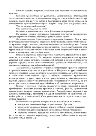 21
Помимо системы вопросов, выделяют еще несколько технологических
приемов.
Разбивка произведения на фрагменты. Анализируемое произведение
делится на смысловые части, позволяющие погрузиться в идейный замысел ху-
дожника. Далее планируется работа с фрагментами через серию вопросов на
формирование художественного образа. Вопросы могут быть следующего типа:
Что вы видите на фрагменте?
Что чувствуете, глядя на него?
Можете ли предположить, каков будет сюжет картины?
На занятии учитель поочередно открывает фрагменты произведения,
предлагая ребятам отвечать на вопросы устно или письменно.
Фасилитированная («направленная») групповая дискуссия. Перед груп-
пой учащихся ставится задача: обосновать устно или письменно версию замыс-
ла художника через описание увиденного фрагмента или всей картины. Резуль-
тат групповой работы озвучивается перед классом. После выслушивания всех
групп проводится анализ версий: выявляются точки соприкосновения и разно-
гласия в видении картины или фрагмента.
Прямой и обратный порядок работы с картиной. Используется в зави-
симости от решения учителя. Рассмотрение картины, погружение в ее художе-
ственный мир можно начинать с показа всей картины, а потом ее фрагментов
(прямой порядок); можно сначала познакомить учащихся с фрагментами, а за-
тем показать всю картину (обратный порядок).
Ассоциативные параллели. Учащимся предлагается провести аналогию
с произведениями искусства из другой области. Например, на уроке изобрази-
тельного искусства можно попросить детей проиллюстрировать произведение
и сопоставить свое видение образа с образом, созданным художником-
иллюстратором. На уроке музыки после прослушивания музыкального произ-
ведения ученик выбирает из предложенных иллюстраций те, которые, на его
взгляд, раскрывают созданный музыкой образ, и обосновывает свое решение.
Работа с текстом. Ученику предлагается текст, связанный с темой
произведения искусства (мнение критиков о картине, фильме, музыкальном
произведении, история создания произведения, биографическая справка о ху-
дожнике, композиторе, режиссере и т. д.). В зависимости от цели урока уча-
щийся работает с информацией. Свои умозаключения он отражает в виде эссе,
отзыва, рецензии.
Технологические приемы, которые можно использовать на занятии:
 насыщение развивающей среды зрительными образами;
 включение терминологических средств изобразительного искусства;
 упражнение для концентрации внимания (для минут релаксации);
 «цепочка мнений»: прежде чем высказать свое мнение, нужно повто-
рить, что сказал товарищ, перефразируя его слова («Маша видит на картине
большую гору, а я вижу ...);
 