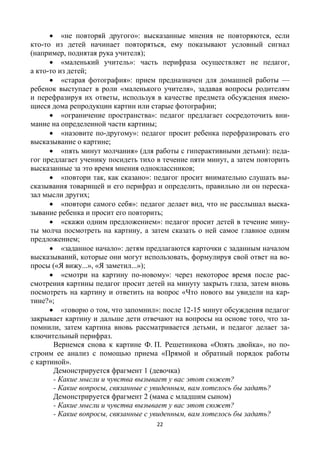 22
 «не повторяй другого»: высказанные мнения не повторяются, если
кто-то из детей начинает повторяться, ему показывают условный сигнал
(например, поднятая рука учителя);
 «маленький учитель»: часть перифраза осуществляет не педагог,
а кто-то из детей;
 «старая фотография»: прием предназначен для домашней работы —
ребенок выступает в роли «маленького учителя», задавая вопросы родителям
и перефразируя их ответы, используя в качестве предмета обсуждения имею-
щиеся дома репродукции картин или старые фотографии;
 «ограничение пространства»: педагог предлагает сосредоточить вни-
мание на определенной части картины;
 «назовите по-другому»: педагог просит ребенка перефразировать его
высказывание о картине;
 «пять минут молчания» (для работы с гиперактивными детьми): педа-
гог предлагает ученику посидеть тихо в течение пяти минут, а затем повторить
высказанные за это время мнения одноклассников;
 «повтори так, как сказано»: педагог просит внимательно слушать вы-
сказывания товарищей и его перифраз и определить, правильно ли он переска-
зал мысли других;
 «повтори самого себя»: педагог делает вид, что не расслышал выска-
зывание ребенка и просит его повторить;
 «скажи одним предложением»: педагог просит детей в течение мину-
ты молча посмотреть на картину, а затем сказать о ней самое главное одним
предложением;
 «заданное начало»: детям предлагаются карточки с заданным началом
высказываний, которые они могут использовать, формулируя свой ответ на во-
просы («Я вижу...», «Я заметил...»);
 «смотри на картину по-новому»: через некоторое время после рас-
смотрения картины педагог просит детей на минуту закрыть глаза, затем вновь
посмотреть на картину и ответить на вопрос «Что нового вы увидели на кар-
тине?»;
 «говорю о том, что запомнил»: после 12-15 минут обсуждения педагог
закрывает картину и дальше дети отвечают на вопросы на основе того, что за-
помнили, затем картина вновь рассматривается детьми, и педагог делает за-
ключительный перифраз.
Вернемся снова к картине Ф. П. Решетникова «Опять двойка», но по-
строим ее анализ с помощью приема «Прямой и обратный порядок работы
с картиной».
Демонстрируется фрагмент 1 (девочка)
- Какие мысли и чувства вызывает у вас этот сюжет?
- Какие вопросы, связанные с увиденным, вам хотелось бы задать?
Демонстрируется фрагмент 2 (мама с младшим сыном)
- Какие мысли и чувства вызывает у вас этот сюжет?
- Какие вопросы, связанные с увиденным, вам хотелось бы задать?
 