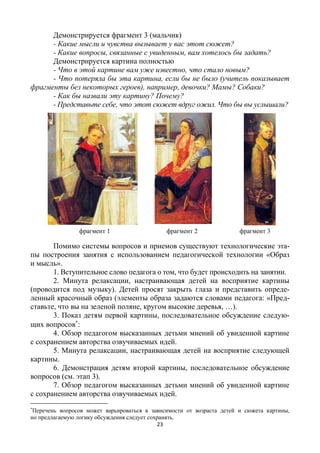 23
Демонстрируется фрагмент 3 (мальчик)
- Какие мысли и чувства вызывает у вас этот сюжет?
- Какие вопросы, связанные с увиденным, вам хотелось бы задать?
Демонстрируется картина полностью
- Что в этой картине вам уже известно, что стало новым?
- Что потеряла бы эта картина, если бы не было (учитель показывает
фрагменты без некоторых героев), например, девочки? Мамы? Собаки?
- Как бы назвали эту картину? Почему?
- Представьте себе, что этот сюжет вдруг ожил. Что бы вы услышали?
фрагмент 1 фрагмент 2 фрагмент 3
Помимо системы вопросов и приемов существуют технологические эта-
пы построения занятия с использованием педагогической технологии «Образ
и мысль».
1. Вступительное слово педагога о том, что будет происходить на занятии.
2. Минута релаксации, настраивающая детей на восприятие картины
(проводится под музыку). Детей просят закрыть глаза и представить опреде-
ленный красочный образ (элементы образа задаются словами педагога: «Пред-
ставьте, что вы на зеленой поляне, кругом высокие деревья, …).
3. Показ детям первой картины, последовательное обсуждение следую-
щих вопросов
:
4. Обзор педагогом высказанных детьми мнений об увиденной картине
с сохранением авторства озвучиваемых идей.
5. Минута релаксации, настраивающая детей на восприятие следующей
картины.
6. Демонстрация детям второй картины, последовательное обсуждение
вопросов (см. этап 3).
7. Обзор педагогом высказанных детьми мнений об увиденной картине
с сохранением авторства озвучиваемых идей.

Перечень вопросов может варьироваться в зависимости от возраста детей и сюжета картины,
но предлагаемую логику обсуждения следует сохранять.
 