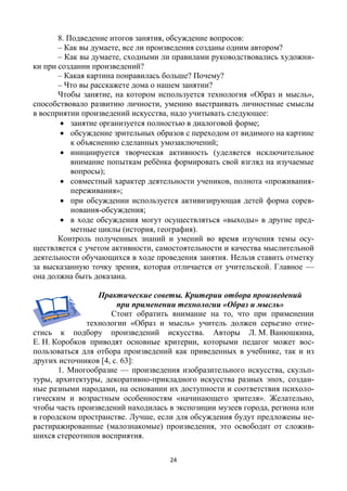 24
8. Подведение итогов занятия, обсуждение вопросов:
– Как вы думаете, все ли произведения созданы одним автором?
– Как вы думаете, сходными ли правилами руководствовались художни-
ки при создании произведений?
– Какая картина понравилась больше? Почему?
– Что вы расскажете дома о нашем занятии?
Чтобы занятие, на котором используется технология «Образ и мысль»,
способствовало развитию личности, умению выстраивать личностные смыслы
в восприятии произведений искусства, надо учитывать следующее:
 занятие организуется полностью в диалоговой форме;
 обсуждение зрительных образов с переходом от видимого на картине
к объяснению сделанных умозаключений;
 инициируется творческая активность (уделяется исключительное
внимание попыткам ребёнка формировать свой взгляд на изучаемые
вопросы);
 совместный характер деятельности учеников, полнота «проживания-
переживания»;
 при обсуждении используется активизирующая детей форма сорев-
нования-обсуждения;
 в ходе обсуждения могут осуществляться «выходы» в другие пред-
метные циклы (история, география).
Контроль полученных знаний и умений во время изучения темы осу-
ществляется с учетом активности, самостоятельности и качества мыслительной
деятельности обучающихся в ходе проведения занятия. Нельзя ставить отметку
за высказанную точку зрения, которая отличается от учительской. Главное —
она должна быть доказана.
Практические советы. Критерии отбора произведений
при применении технологии «Образ и мысль»
Стоит обратить внимание на то, что при применении
технологии «Образ и мысль» учитель должен серьезно отне-
стись к подбору произведений искусства. Авторы Л. М. Ванюшкина,
Е. Н. Коробков приводят основные критерии, которыми педагог может вос-
пользоваться для отбора произведений как приведенных в учебнике, так и из
других источников [4, с. 63]:
1. Многообразие — произведения изобразительного искусства, скульп-
туры, архитектуры, декоративно-прикладного искусства разных эпох, создан-
ные разными народами, на основании их доступности и соответствия психоло-
гическим и возрастным особенностям «начинающего зрителя». Желательно,
чтобы часть произведений находилась в экспозиции музеев города, региона или
в городском пространстве. Лучше, если для обсуждения будут предложены не-
растиражированные (малознакомые) произведения, это освободит от сложив-
шихся стереотипов восприятия.
 