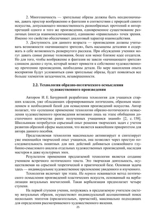 25
2. Многозначность — зрительные образы должны быть неоднозначны-
ми, давать простор воображению и фантазии в соответствии с природой самого
искусства, допускающего множественность разнообразных прочтений и интер-
претаций одного и того же произведения, одновременное существование раз-
личных (иногда взаимоисключающих), одинаково «правильных» точек зрения.
Именно это свойство обеспечивает диалоговый характер взаимодействия.
3. Доступность для данного возраста — произведения должны учиты-
вать возможности «начинающего зрителя», быть насыщены деталями и содер-
жать в себе возможность развернутого рассказа. При обсуждении ученики мо-
гут давать самые разные толкования, более или менее близкие идее создателя.
Но для того, чтобы воображение и фантазия не завели «начинающего зрителя»
слишком далеко с пути, который может привести к собственно художественно-
му прочтению произведения, необходимы детали. По мере накопления опыта
восприятия будут усложняться сами зрительные образы, будет появляться все
больше элементов загадочности, незавершенности.
2.2. Технология образно-поэтического осмысления
художественного произведения
Автором И. Е. Бачуриной разработана технология для учащихся стар-
ших классов, уже обладающих сформированным логическим, образным мыш-
лением и необходимой базой для осмысления произведений искусства. Автор
полагает, что «успешное применение технологии образно-поэтического осмыс-
ления художественного произведения возможно лишь на этапе обобщения до-
статочного количества ранее полученных учащимися знаний» [2, с. 158].
Школьникам потребуется серьезный опыт решения творческих задач с учетом
развития образной сферы мышления, что является важнейшим приоритетом для
автора данного пособия.
Представляемая технология максимально активизирует и синтезирует
уже имеющийся творческий опыт учащихся, она позволяет через простую по-
следовательность понятных для них действий добиваться сложнейшего глу-
бинно-смыслового анализа отдельных художественных произведений, наследия
мастеров и даже культурных эпох.
Результатом применения предлагаемой технологии является создание
учеником встречного поэтического текста. Это творческая деятельность, осу-
ществляемая на серьезной теоретической и практической базе. Основная задача
здесь — индивидуальное художественное преломление увиденного и изученного.
Технология включает три этапа. На первом осваивается метод поэтиче-
ского осмысления произведений пластических искусств, основанный на верба-
лизации визуальных впечатлений. Такая вербализация предполагает четыре
ступени.
На первой ступени ученик, погружаясь в предлагаемую учителем систе-
му визуальных образов, осуществляет индивидуальный ассоциативный поиск
нескольких эпитетов (прилагательных, причастий), максимально подходящих
для определения рассматриваемого художественного явления.
 
