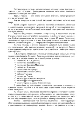 26
Вторая ступень связана с индивидуальным ассоциативным поиском не-
скольких существительных, фиксирующих значимые смысловые доминанты
предложенного визуального ряда.
Третья ступень — это поиск нескольких глаголов, характеризующих
этот же визуальный ряд.
Каждое из предлагаемых заданий школьники выполняют в течение пяти
минут.
Такой алгоритм позволяет ученикам максимально обогатить запас слов
и расширить свои возможности, переходя к четвертой ступени освоения мето-
да, когда ученик создает собственный поэтический текст, ответный по отноше-
нию к увиденному.
Задания предлагается выполнять всему классу в письменной форме.
Учитель готовит подборку слайдов, связанных с темой поэтического осмысле-
ния. Слайды демонстрируются несколько раз в течение 15 минут. Далее показ
слайдов может продолжиться, а может быть приостановлен на одном из изоб-
ражений. Оставшееся время (5–7 минут) дети пишут поэтический текст.
Жесткие границы и строгая заданность действий были важны только
при прохождении трёх предшествовавших ступеней: это позволило быстро
и конструктивно собрать все необходимое для дальнейшего свободного творче-
ского процесса.
И. Е. Бачурина предлагает возможные темы подборок слайдов, но это не
окончательный список. Он может быть продолжен или заменен другим, в соот-
ветствии с тем, что представляется целесообразным педагогу.
 творчество В. И. Сурикова;
 творчество Пабло Пикассо;
 творчество Казимира Малевича;
 творчество Веласкеса;
 голландский натюрморт;
 портреты Валентина Серова;
 пейзажи Тернера;
 скульптура Родена;
 архитектура готического периода;
 архитектура конструктивизма;
 архитектурное наследие Антонио Гауди.
В дальнейшем от поэтического осмысления творчества отдельных ху-
дожников можно перейти и к поэтическому осмыслению целых периодов
и эпох в искусстве.
На втором этапе реализации технологии образно-поэтического осмыс-
ления художественного произведения добавляется метод «иллюминации» поэти-
ческого текста, позволяющий ученику создавать творческую концепцию визу-
ального ряда, оформляющего стихотворение или иной художественный текст.
Третий — завершающий этап освоения технологии — синтезирует при-
обретенные школьниками навыки благодаря применению методики атрибуции
и композиционно-метафорического анализа. Задания, построенные в соответ-
 