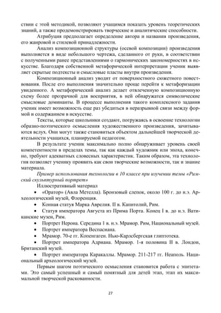 27
ствии с этой методикой, позволяют учащимся показать уровень теоретических
знаний, а также продемонстрировать творческие и аналитические способности.
Атрибуция предполагает определение автора и названия произведения,
его жанровой и стилевой принадлежности.
Анализ композиционной структуры (осевой композиции) произведения
выполняется в виде небольшого чертежа, сделанного от руки, в соответствии
с полученными ранее представлениями о гармонических закономерностях в ис-
кусстве. Благодаря собственной метафорической интерпретации ученик выяв-
ляет скрытые подтексты и смысловые пласты внутри произведения.
Композиционный анализ уводит от поверхностного сюжетного повест-
вования. После его выполнения значительно проще перейти к метафоризации
увиденного. А метафорический анализ делает отвлеченную композиционную
схему более прозрачной для восприятия, в ней обнаружатся символические
смысловые доминанты. В процессе выполнения такого комплексного задания
ученик имеет возможность еще раз убедиться в неразрывной связи между фор-
мой и содержанием в искусстве.
Тексты, которые школьники создают, погружаясь в освоение технологии
образно-поэтического осмысления художественного произведения, зачитыва-
ются вслух. Они могут также становиться объектом дальнейшей творческой де-
ятельности учащихся, планируемой педагогом.
В результате ученик максимально полно обнаруживает уровень своей
компетентности в пределах темы, так как каждый художник или эпоха, конеч-
но, требуют адекватных словесных характеристик. Таким образом, эта техноло-
гия позволяет ученику проявить как свои творческие возможности, так и знание
материала.
Пример использования технологии в 10 классе при изучении темы «Рим-
ский скульптурный портрет»
Иллюстративный материал
 «Оратор» (Авла Метелла). Бронзовый слепок, около 100 г. до н.э. Ар-
хеологический музей, Флоренция.
 Конная статуя Марка Аврелия. II в. Капитолий, Рим.
 Статуя императора Августа из Прима Порта. Конец I в. до н.э. Вати-
канские музеи, Рим.
 Портрет Нерона. Середина 1 в. н.э. Мрамор. Рим, Национальный музей.
 Портрет императора Веспасиана.
 Мрамор. 70-е гг. Копенгаген. Нью-Карлсбергская глиптотека.
 Портрет императора Адриана. Мрамор. 1-я половина II в. Лондон,
Британский музей.
 Портрет императора Каракаллы. Мрамор. 211-217 гг. Неаполь. Наци-
ональный археологический музей.
Первым шагом поэтического осмысления становится работа с эпитета-
ми. Это самый успешный и самый понятный для детей этап, этап их макси-
мальной творческой раскованности.
 