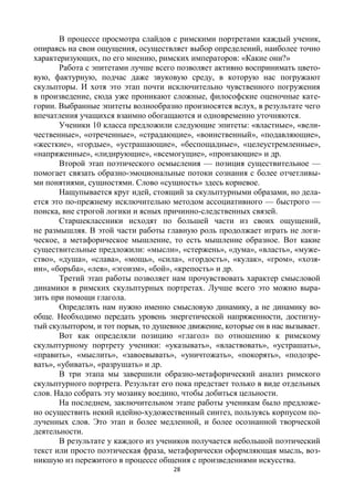 28
В процессе просмотра слайдов с римскими портретами каждый ученик,
опираясь на свои ощущения, осуществляет выбор определений, наиболее точно
характеризующих, по его мнению, римских императоров: «Какие они?»
Работа с эпитетами лучше всего позволяет активно воспринимать цвето-
вую, фактурную, подчас даже звуковую среду, в которую нас погружают
скульпторы. И хотя это этап почти исключительно чувственного погружения
в произведение, сюда уже проникают сложные, философские оценочные кате-
гории. Выбранные эпитеты волнообразно произносятся вслух, в результате чего
впечатления учащихся взаимно обогащаются и одновременно уточняются.
Ученики 10 класса предложили следующие эпитеты: «властные», «вели-
чественные», «отреченные», «страдающие», «воинственный», «подавляющие»,
«жесткие», «гордые», «устрашающие», «беспощадные», «целеустремленные»,
«напряженные», «лидирующие», «всемогущие», «пронзающие» и др.
Второй этап поэтического осмысления — позиция существительное —
помогает связать образно-эмоциональные потоки сознания с более отчетливы-
ми понятиями, сущностями. Слово «сущность» здесь корневое.
Нащупывается круг идей, стоящий за скульптурными образами, но дела-
ется это по-прежнему исключительно методом ассоциативного — быстрого —
поиска, вне строгой логики и ясных причинно-следственных связей.
Старшеклассники исходят по большей части из своих ощущений,
не размышляя. В этой части работы главную роль продолжает играть не логи-
ческое, а метафорическое мышление, то есть мышление образное. Вот какие
существительные предложили: «мысли», «стержень», «дума», «власть», «муже-
ство», «душа», «слава», «мощь», «сила», «гордость», «кулак», «гром», «хозя-
ин», «борьба», «лев», «эгоизм», «бой», «крепость» и др.
Третий этап работы позволяет нам прочувствовать характер смысловой
динамики в римских скульптурных портретах. Лучше всего это можно выра-
зить при помощи глагола.
Определять нам нужно именно смысловую динамику, а не динамику во-
обще. Необходимо передать уровень энергетической напряженности, достигну-
тый скульптором, и тот порыв, то душевное движение, которые он в нас вызывает.
Вот как определяли позицию «глагол» по отношению к римскому
скульптурному портрету ученики: «указывать», «властвовать», «устрашать»,
«править», «мыслить», «завоевывать», «уничтожать», «покорять», «подозре-
вать», «убивать», «разрушать» и др.
В три этапа мы завершили образно-метафорический анализ римского
скульптурного портрета. Результат его пока предстает только в виде отдельных
слов. Надо собрать эту мозаику воедино, чтобы добиться цельности.
На последнем, заключительном этапе работы ученикам было предложе-
но осуществить некий идейно-художественный синтез, пользуясь корпусом по-
лученных слов. Это этап и более медленной, и более осознанной творческой
деятельности.
В результате у каждого из учеников получается небольшой поэтический
текст или просто поэтическая фраза, метафорически оформляющая мысль, воз-
никшую из пережитого в процессе общения с произведениями искусства.
 