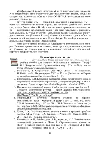 29
Метафорический подход позволил уйти от поверхностного описания.
А на завершающем этапе учащиеся создают целый «букет» текстов, каждый из
которых есть поэтическое событие и опыт CO-БЫТИЯ с искусством, как гово-
рит автор технологии.
Вот эти тексты: «Ты — спокойный, вдумчивый и сдержанный. Ты —
правитель, военачальник великой страны. Ты постоянно должен быть жесто-
ким, должен быть стойким. В тебе заложены самые привлекательные качества.
Ты — воплощение неудержимой мощи. Тебе надо завоевывать, разрушать,
быть сильным. Ты устал от этого!» (Мельникова Ксеня). «Завоевывай или бу-
дешь завоеван сам» (Степанов Степан). «Знать свои желания. Идти и добивать-
ся своих целей, несмотря ни на что» (Алексейченко Таня) «Власть не вечна…
лишь мысль осталась на века» (Васильев Иван)
Язык, слово сделали возможным путешествие в глубины римской импе-
рии. Возникли произведения, созданные умным зрителем, осознавшим увиден-
ное. Сотворчество открыло ему путь к пониманию сложнейших произведений
мирового изобразительного искусства.
На книжную полку учителя
1. Бачурина, И. Е. Слово как ключ к образу: Интегративное
учебное пособие для учащихся 9–11 классов и педагогов [Текст] /
И. Е. Бачурина. — М.: Пушкинский институт, 2010. — 288 с., ил. —
Серия «Филологическое образование».
2. Ванюшкина, Л. Современный урок МХК [Текст] / Л. Ванюшкина,
Н. Шейко. — М.: Чистые пруды, 2007. — 32 с. — (Библиотечка «Перво-
го сентября», серия «Искусство». Вып. 6 (18)).
3. Вологжанина, В. В. Концепция режиссуры уроков эстетического цикла в
современном гуманитарном образовании [Электронный ресурс] / В. В. Во-
логжанина. Режим доступа: http://festival.1september.ru/articles/100253/.
4. Искусство в современной школе. Учебно-методическое пособие для 5–
7 классов [Электронный ресурс]. — Режим доступа: http://files.school-
collection.edu.ru/dlrstore/ad6373c7-d0d1-4423-8109-
4bb021d6ee7e/Posobie_metodika.pdf
5. Тищенко, Н. Г. Построение процесса обучения на образно-
эмоциональной основ [Электронный ресурс]: дис. … канд. пед. наук:
3.00.01 Ростов-на-Дону, 2007. — 251 с. / Н. Г. Тищенко. — Режим досту-
па: http://www.dslib.net/obw-pedagogika/postroenie-processa-obuchenija-na-
obrazno-jemocionalnoj-osnove.html.
6. Турик, Л. А. Педагогические технологии в теории и практике : учебное
пособие / Л. А. Турик, Н. А. Осипова. — Ростов н/Д. : Феникс, 2009. —
281, [1] с. : ил. – (Сердце отдаю детям).
7. Чернявская, А. П., Байбородова, Л. В., Харисова, И. Г. Технологии пе-
дагогической деятельности. Часть I. Образовательные технологии
[Текст] : учебное пособие / под общ. ред. А. П. Чернявской, Л. В. Бай-
бородовой. — Ярославль : Изд-во ЯГПУ, 2012 — 311 с.
 