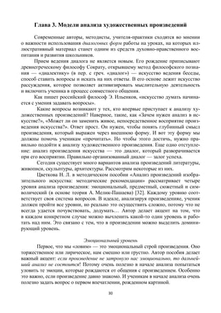 30
Глава 3. Модели анализа художественных произведений
Современные авторы, методисты, учителя-практики сходятся во мнении
о важности использования диалоговых форм работы на уроках, на которых ил-
люстративный материал станет одним из средств духовно-нравственного вос-
питания и развития школьников.
Прием ведения диалога не является новым. Его рождение приписывают
древнегреческому философу Сократу, открывшему метод философского позна-
ния — «диалектику» (в пер. с греч. «диалог») — искусство ведения беседы,
способ ставить вопросы и искать на них ответы. В его основе лежит искусство
рассуждения, которое позволяет активизировать мыслительную деятельность
и включить ученика в процесс совместного общения.
Как пишет российский философ Э. Ильенков, «искусство думать начина-
ется с умения задавать вопросы».
Какие вопросы возникают у тех, кто впервые приступает к анализу ху-
дожественных произведений? Наверное, такие, как «Зачем нужен анализ в ис-
кусстве?», «Может ли он заменить живое, непосредственное восприятие произ-
ведения искусства?». Ответ прост. Он нужен, чтобы понять глубинный смысл
произведения, который выражен через внешнюю форму. И вот эту форму мы
должны помочь ученикам «прочитать». Но чтобы этого достичь, нужно пра-
вильно подойти к анализу художественного произведения. Еще одно отступле-
ние: анализ произведения искусства — это диалог, который разворачивается
при его восприятии. Правильно организованный диалог — залог успеха.
Сегодня существует много вариантов анализа произведений литературы,
живописи, скульптуры, архитектуры. Рассмотрим некоторые из них.
Цветкова Н. Л. в методическом пособии «Анализ произведений изобра-
зительного искусства: методические рекомендации» рассматривает четыре
уровня анализа произведения: эмоциональный, предметный, сюжетный и сим-
волический (в основе теория А. Мелик-Пашаева) [32]. Каждому уровню соот-
ветствует своя система вопросов. В идеале, анализируя произведенияе, ученик
должен пройти все уровни, но реально это осуществить сложно, потому что не
всегда удается почувствовать, додумать… Автор делает акцент на том, что
в каждом конкретном случае можно вычленить какой-то один уровень и рабо-
тать над ним. Это связано с тем, что в произведении можно выделить домини-
рующий уровень.
Эмоциональный уровень
Первое, что мы «ловим» — это эмоциональный строй произведения. Оно
торжественное или лирическое, нам смешно или грустно. Автор пособия делает
важный акцент: если произведение не затронуло нас эмоционально, то дальней-
ший анализ не состоится! Потому очень полезно в начале анализа попытаться
уловить те эмоции, которые рождаются от общения с произведением. Особенно
это важно, если произведение давно знакомо. И ученикам в начале анализа очень
полезно задать вопрос о первом впечатлении, рожденном картиной.
 