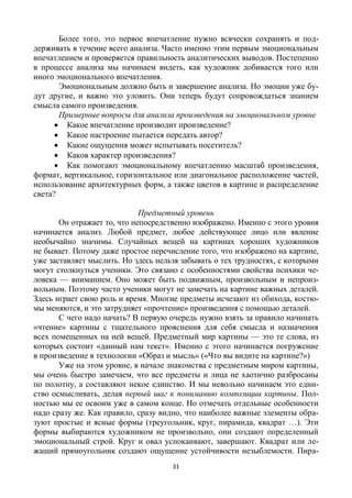 31
Более того, это первое впечатление нужно всячески сохранять и под-
держивать в течение всего анализа. Часто именно этим первым эмоциональным
впечатлением и проверяется правильность аналитических выводов. Постепенно
в процессе анализа мы начинаем видеть, как художник добивается того или
иного эмоционального впечатления.
Эмоциональным должно быть и завершение анализа. Но эмоции уже бу-
дут другие, и важно это уловить. Они теперь будут сопровождаться знанием
смысла самого произведения.
Примерные вопросы для анализа произведения на эмоциональном уровне
 Какое впечатление производит произведение?
 Какое настроение пытается передать автор?
 Какие ощущения может испытывать посетитель?
 Каков характер произведения?
 Как помогают эмоциональному впечатлению масштаб произведения,
формат, вертикальное, горизонтальное или диагональное расположение частей,
использование архитектурных форм, а также цветов в картине и распределение
света?
Предметный уровень
Он отражает то, что непосредственно изображено. Именно с этого уровня
начинается анализ. Любой предмет, любое действующее лицо или явление
необычайно значимы. Случайных вещей на картинах хороших художников
не бывает. Потому даже простое перечисление того, что изображено на картине,
уже заставляет мыслить. Но здесь нельзя забывать о тех трудностях, с которыми
могут столкнуться ученики. Это связано с особенностями свойства психики че-
ловека — вниманием. Оно может быть подвижным, произвольным и непроиз-
вольным. Поэтому часто ученики могут не замечать на картине важных деталей.
Здесь играет свою роль и время. Многие предметы исчезают из обихода, костю-
мы меняются, и это затрудняет «прочтение» произведения с помощью деталей.
С чего надо начать? В первую очередь нужно взять за правило начинать
«чтение» картины с тщательного прояснения для себя смысла и назначения
всех помещенных на ней вещей. Предметный мир картины — это те слова, из
которых состоит «данный нам текст». Именно с этого начинается погружение
в произведение в технологии «Образ и мысль» («Что вы видите на картине?»)
Уже на этом уровне, в начале знакомства с предметным миром картины,
мы очень быстро замечаем, что все предметы и лица не хаотично разбросаны
по полотну, а составляют некое единство. И мы невольно начинаем это един-
ство осмысливать, делая первый шаг к пониманию композиции картины. Пол-
ностью мы ее освоим уже в самом конце. Но отмечать отдельные особенности
надо сразу же. Как правило, сразу видно, что наиболее важные элементы обра-
зуют простые и ясные формы (треугольник, круг, пирамида, квадрат …). Эти
формы выбираются художником не произвольно, они создают определенный
эмоциональный строй. Круг и овал успокаивают, завершают. Квадрат или ле-
жащий прямоугольник создают ощущение устойчивости незыблемости. Пира-
 