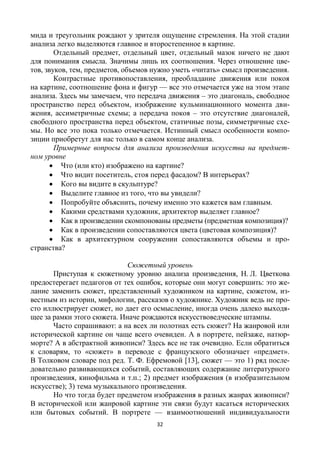 32
мида и треугольник рождают у зрителя ощущение стремления. На этой стадии
анализа легко выделяются главное и второстепенное в картине.
Отдельный предмет, отдельный цвет, отдельный мазок ничего не дают
для понимания смысла. Значимы лишь их соотношения. Через отношение цве-
тов, звуков, тем, предметов, объемов нужно уметь «читать» смысл произведения.
Контрастные противопоставления, преобладание движения или покоя
на картине, соотношение фона и фигур — все это отмечается уже на этом этапе
анализа. Здесь мы замечаем, что передача движения – это диагональ, свободное
пространство перед объектом, изображение кульминационного момента дви-
жения, ассиметричные схемы; а передача покоя – это отсутствие диагоналей,
свободного пространства перед объектом, статичные позы, симметричные схе-
мы. Но все это пока только отмечается. Истинный смысл особенности компо-
зиции приобретут для нас только в самом конце анализа.
Примерные вопросы для анализа произведения искусства на предмет-
ном уровне
 Что (или кто) изображено на картине?
 Что видит посетитель, стоя перед фасадом? В интерьерах?
 Кого вы видите в скульптуре?
 Выделите главное из того, что вы увидели?
 Попробуйте объяснить, почему именно это кажется вам главным.
 Какими средствами художник, архитектор выделяет главное?
 Как в произведении скомпонованы предметы (предметная композиция)?
 Как в произведении сопоставляются цвета (цветовая композиция)?
 Как в архитектурном сооружении сопоставляются объемы и про-
странства?
Сюжетный уровень
Приступая к сюжетному уровню анализа произведения, Н. Л. Цветкова
предостерегает педагогов от тех ошибок, которые они могут совершить: это же-
лание заменить сюжет, представленный художником на картине, сюжетом, из-
вестным из истории, мифологии, рассказов о художнике. Художник ведь не про-
сто иллюстрирует сюжет, но дает его осмысление, иногда очень далеко выходя-
щее за рамки этого сюжета. Иначе рождаются искусствоведческие штампы.
Часто спрашивают: а на всех ли полотнах есть сюжет? На жанровой или
исторической картине он чаще всего очевиден. А в портрете, пейзаже, натюр-
морте? А в абстрактной живописи? Здесь все не так очевидно. Если обратиться
к словарям, то «сюжет» в переводе с французского обозначает «предмет».
В Толковом словаре под ред. Т. Ф. Ефремовой [13], сюжет — это 1) ряд после-
довательно развивающихся событий, составляющих содержание литературного
произведения, кинофильма и т.п.; 2) предмет изображения (в изобразительном
искусстве); 3) тема музыкального произведения.
Но что тогда будет предметом изображения в разных жанрах живописи?
В исторической или жанровой картине эти связи будут касаться исторических
или бытовых событий. В портрете — взаимоотношений индивидуальности
 