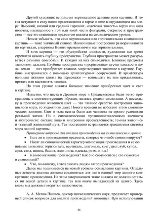 34
Другой художник использует вертикальное деление поля картины. И то-
гда вступают в силу наши представления о верхе и низе в окружающем нас ми-
ре. Высокий, низкий или средний горизонт, «цветовая тяжесть» верха или низа
полотна, насыщенность той или иной части фигурами, открытость простран-
ства — все это становится предметом анализа на символическом уровне.
Нельзя забывать, что сама вертикальная или горизонтальная композиция
картины — тоже значимый символ. Иконописные построения разворачиваются
по вертикали, а картины Нового времени почти все горизонтальные.
И хотя картина — это обустройство плоскости, художники все время
стремятся освоить глубину пространства. Глубина пространства может раскры-
ваться разными способами. И каждый из них символичен. Ближние предметы
заслоняют дальние. Глубина пространства «прорисована» за счет плоскости по-
ла, земли — низ приобретает главное, миротворящее значение в картине. Глу-
бина выстраивается с помощью архитектурных сооружений. И архитектура
начинает активно влиять на персонажи — возвышать их или придавливать,
прятать или выставлять напоказ.
На этом уровне анализа большое значение приобретают цвет и свет
в картине.
Известно, что цвета в Древнем мире и Средневековье были четко при-
креплены к соответствующим образам, являясь яркими символами. А посколь-
ку в произведении живописи цвет — это главное средство построения живо-
писного мира, то художники даже Нового времени не избегают этого символи-
ческого влияния. Свет и тьма всегда были для человека не просто условиями
реальной жизни. Но и символическими противопоставлениями внешнего
и внутреннего: светлое лицо и внутренняя просветленность; темная живопись
и тяжелый жизненный путь. Так постепенно встраивается грандиозная система
мира данной картины.
Примерные вопросы для анализа произведения на символическом уровне
 Есть ли в произведении предметы, которые что-либо символизируют?
 Носят ли символический характер композиция произведения и ее ос-
новные элементы: горизонталь, вертикаль, диагональ, круг, цвет, куб, купол,
арка, свод, шпиль, башня, жест, поза, одежда, ритм, и т.д.?
 Каково название произведения? Как оно соотносится с его сюжетом
и символикой?
 Что, по-вашему, хотел сказать людям автор произведения?
Далее мы поднимаемся на новый уровень осмысления картины. Отдель-
ные аспекты анализа должны соединиться для нас в единый мир данного кон-
кретного произведения. На этом завершающем этапе анализа не должно остать-
ся ни одной детали в картине, так или иначе выпадающей из целого. Здесь
вновь мы должны говорить о целостности.
А. А. Мелик-Пашаев, доктор психологических наук, предлагает пример-
ный список вопросов для анализа произведений живописи. При использовании
 