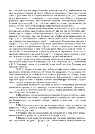 8
ки», который «призван актуализировать в содержании общего образования во-
прос совершенствования личности ребенка на принципах гуманизма в тесной
связи с религиозными и общечеловеческими ценностями» [10, с.4]. Основная
задача реализации его содержания — «воспитание способности к духовному
развитию, нравственному самосовершенствованию. Формирование первона-
чальных представлений о светской этике, об отечественных традиционных ре-
лигиях, их роли в культуре, истории и современности России» [30].
Какими средствами и способами может воспользоваться учитель, чтобы
формировать духовно-нравственную личность? До сих пор не потеряло акту-
альности (и не потеряет ее!) использование в образовательном процессе иллю-
страций. Это связано с тем, что большую часть информации (специалисты го-
ворят о 80 %) мы получаем с помощью зрения (даже сегодня свое эмоциональ-
ное состояние мы заменяем картинкой — смайликом). Современные психологи
говорят о том, что младшим школьникам свойственны высокая эмоциональ-
ность и яркость воспринимаемых образов. Именно поэтому яркая, эмоциональ-
ная картинка привлекает к себе внимание детей. Использование на уроках ил-
люстраций — это реализация одного из принципов обучения в дидактике —
принципа наглядности, который формирует у учащихся представления и поня-
тия на основе всех чувственных восприятий предметов и явлений.
В свое время идеи использования наглядности в школьном обучении
высказывали такие педагоги-писатели, как В. Г. Белинский, Н. А. Добролюбов
и К. Д. Ушинский, считая ее основой обучения детей, при этом большую роль
отводили картинке.
До К. Д. Ушинского никто так глубоко не обосновывал обязательность
реализации принципа наглядного обучения. Он утверждал, что наглядное обу-
чение основывается на законах детской психики. Картинка способствует разви-
тию речи детей, наблюдательности, мышления, формированию у школьников
образных представлений и верных понятий, концентрирует внимание, обеспе-
чивает лучшее закрепление изучаемого материала.
Применение наглядности на уроке не только способствует успешному
усвоению материала, но и активизирует познавательную активность учащихся.
Б. А. Голуб в учебном пособии «Основы общей дидактики» [8] перечис-
ляет общие виды наглядности.
1. Натуральная или естественная наглядность. Сюда относятся все есте-
ственные объекты и явления, с которыми ученик встречается в действительно-
сти (электродвигатели на уроках физики, растения и животные — на уроках
биологии).
2. Изобразительная наглядность, которая включает макеты технических
устройств, стенды, учебные фильмы, учебные/наглядные пособия (плакаты,
схемы, таблицы, рисунки).
3. Словесно-образная наглядность, представленная в виде ярких словес-
ных описаний или рассказов, аудиотекстов, видеофильмов.
4. Практический показ обучающимся тех или иных действий: выполне-
ние упражнений на уроках физкультуры, использование определенного ин-
 