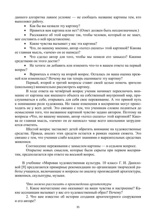 35
данного алгоритма лавное условие — не сообщать название картины тем, кто
выполняет работу.
 Как бы вы назвали эту картину?
 Нравится вам картина или нет? (Ответ должен быть неоднозначным.)
 Расскажите об этой картине так, чтобы человек, который ее не знает,
мог составить о ней представление.
 Какие чувства вызывает у вас эта картина?
 Что, по вашему мнению, автор «хотел сказать» этой картиной? Какова
ее главная мысль, «зачем» он ее написал?
 Что сделал автор для того, чтобы мы поняли его замысел? Какими
средствами он этого достиг?
 Не хотите ли добавить или изменить что-то в вашем ответе на первый
вопрос?
 Вернитесь к ответу на второй вопрос. Осталась ли ваша оценка преж-
ней или изменилась? Почему вы так теперь оцениваете эту картину?
Первый, второй и третий вопросы ставят своей целью помочь зрителю
(школьнику) внимательно рассмотреть картину.
В ходе ответа на четвёртый вопрос ученик начинает переключать вни-
мание от картины как внешнего объекта на собственный внутренний мир, при-
слушиваться к себе, открывать для себя свое переживание. А это прямой путь
к пониманию роли художника. Но такие изменения в восприятии могут проис-
ходить не у всех детей. Это связано с тем, что ученикам сложно подняться до
осмысления того, что вызванное картиной чувство задано автором. Поэтому на
вопросы «Что, по вашему мнению, автор «хотел сказать» этой картиной? Како-
ва ее главная мысль, «зачем» он ее написал» чаще всего школьники затрудня-
ются ответить.
Шестой вопрос заставляет детей обратить внимание на художественные
средства. Правда, анализ этих средств остается в рамках оценки сюжета. Это
связано с тем, что ученики слабо владеют знаниями о выразительных средствах
живописи.
Соотнесение переживания с замыслом картины — в седьмом вопросе.
Открытие новых смыслов, которые были скрыты при первом восприя-
тии, предполагается при ответе на восьмой вопрос.
В учебнике «Мировая художественная культура. 10 класс» Г. И. Данило-
вой [9] предлагаются примерные рекомендации по организации творческой ра-
боты учащихся, включающие и вопросы по анализу произведений архитектуры,
живописи, скульптуры, музыки.
Что можно рассказать о произведении архитектуры
1. Какое впечатление оно оказывает на ваши чувства и настроение? Ка-
кие ассоциации вызывает у вас его художественный образ? Почему?
2. Что вам известно об истории создания архитектурного сооружения
и его авторе?
 