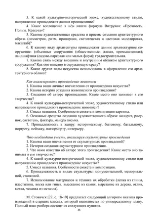 36
3. К какой культурно-исторической эпохе, художественному стилю,
направлению принадлежит данное произведение?
4. Какое воплощение в нём нашла формула Витрувия: «Прочность.
Польза. Красота»?
5. Каковы художественные средства и приемы создания архитектурного
образа (симметрия, ритм, пропорции, светотеневая и цветовая моделировка,
масштаб)?
6. К какому виду архитектуры принадлежит данное архитектурное со-
оружение: (объемные сооружения (общественные: жилая, промышленная);
ландшафтная (садово-парковая или малых форм); градостроительная.
7. Какова связь между внешним и внутренним обликом архитектурного
сооружения? Как оно вписано в окружающую среду?
8. Какие другие виды искусства использованы в оформлении его архи-
тектурного облика?
Как анализировать произведение живописи
1. Каковы ваши личные впечатления от произведения искусства?
2. Какова история создания живописного произведения?
3. Сведения об авторе произведения. Какое место оно занимает в его
творчестве?
4. К какой культурно-исторической эпохе, художественному стилю или
направлению принадлежит произведение живописи?
5. Смысл названия. Особенности сюжета и композиции картины.
6. Основные средства создания художественного образа: колорит, рису-
нок, светотень, фактура, манера письма.
7. Принадлежность к жанру: историческому, бытовому, батальному,
портрету, пейзажу, натюрморту, интерьеру.
Что необходимо учесть, анализируя скульптурные произведения
1. Каковы ваши впечатления от скульптурных произведений?
2. История создания скульптурного произведения.
3. Что вами известно об авторе этого произведения? Какое место оно за-
нимает в его творчестве?
4. К какой культурно-исторической эпохе, художественному стилю или
направлению принадлежит произведение искусства?
5. Смысл названия. Особенности сюжета и композиции.
6. Принадлежность к видам скульптуры: монументальной, мемориаль-
ной, станковой.
7. Использование материалов и техника их обработки (лепка из глины,
пластилина, воска или гипса, высекание из камня, вырезание из дерева, отлив,
ковка, чеканка из металла).
М. Стовичек [27, с. 18-19] предлагает следующий алгоритм анализа про-
изведений в старших классах, который выполняется по универсальному плану.
Полный план разбора состоит из следующих пунктов.
 